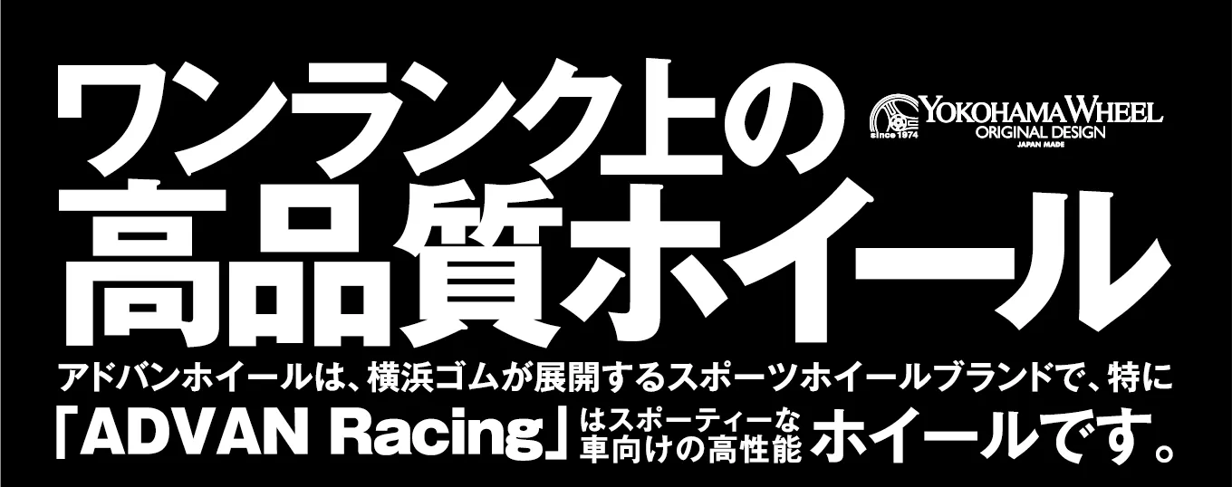 ワンランク上の高品質ホイール アドバンホイールは、横浜ゴムが展開するスポーツホイールブランドで、特に「ADVAN Racing」はスポーティーな車向けの高性能ホイールです。