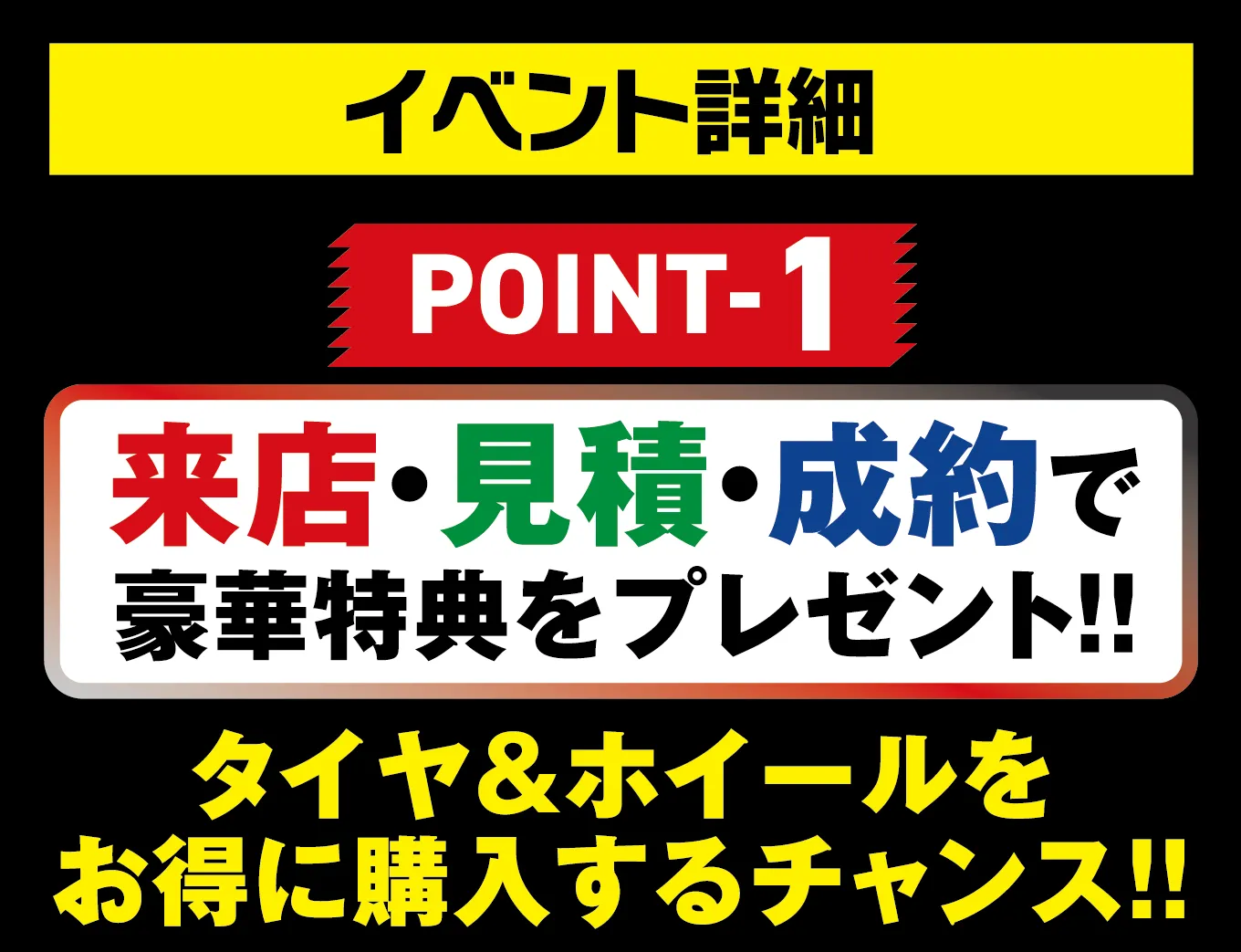 イベント詳細 POINT-1 来店・見積・成約で豪華特典をプレゼント!! タイヤ&ホイールをお得に購入するチャンス!!