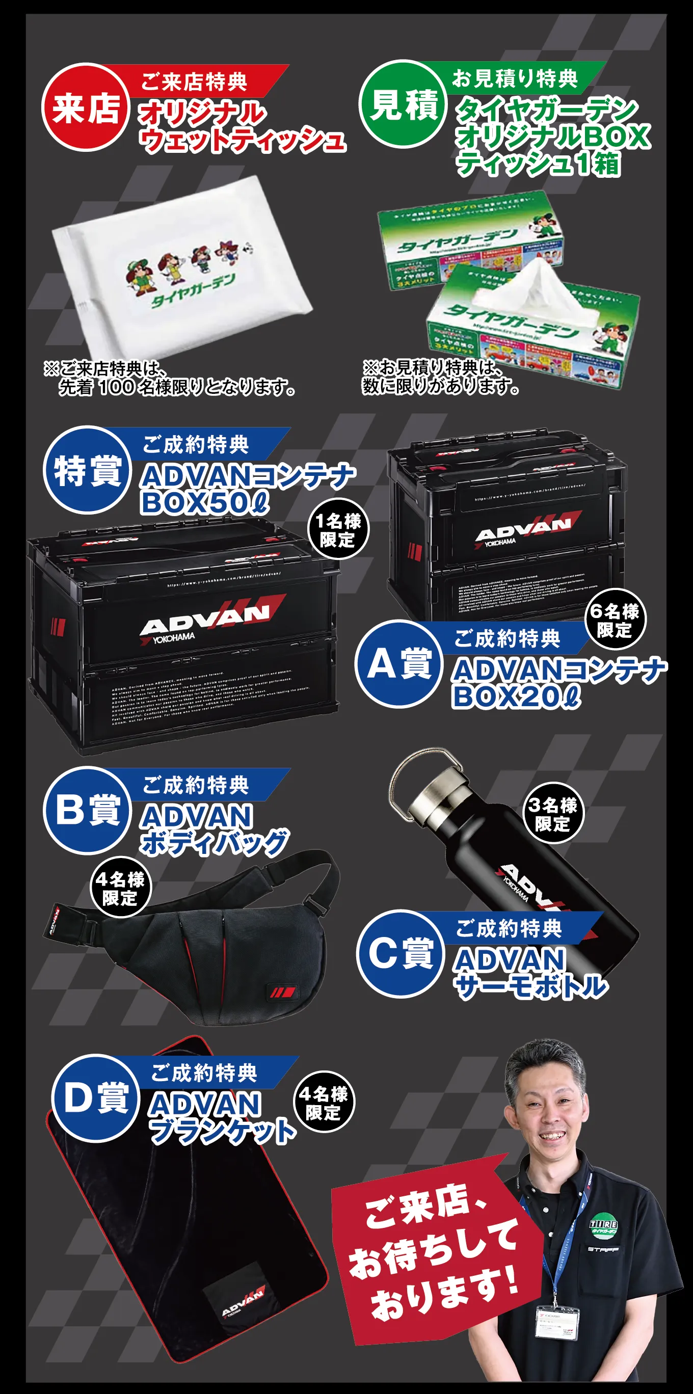 来店 ご来店特典 オリジナルウエットティッシュ ※ご来店特典は、先着100名様限りとなります。 見積 お見積り特典 タイヤガーデンオリジナルBOXティッシュ1箱 ※お見積り特典は数に限りがあります。 特賞 ご成約特典 ADVANコンテナBOX50L 1名様限定 A賞 ご成約特典 ADVANコンテナBOX20L 6名様限定 B賞 ご成約特典 ADVANボディバッグ 4名様限定 C賞 ご成約特典 ADVANサーモボトル 3名様限定 D賞 ご成約特典 ADVANブランケット 4名様限定 ご来店、お待ちしております!