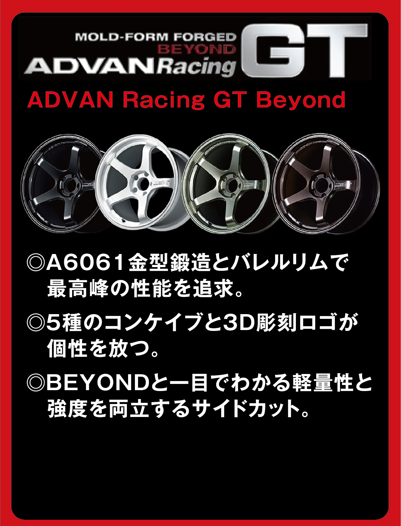 MOLD-FORM FORGED BEYOND ADVANRacing GT ADVAN Racing GT Beyond ◎A6061金型鍛造とバレルリムで最高峰の性能を追求。◎5種のコンケイブと3D彫刻ロゴが個性を放つ。◎BEYONDと一目でわかる軽量性と強度を両立するサイドカット。