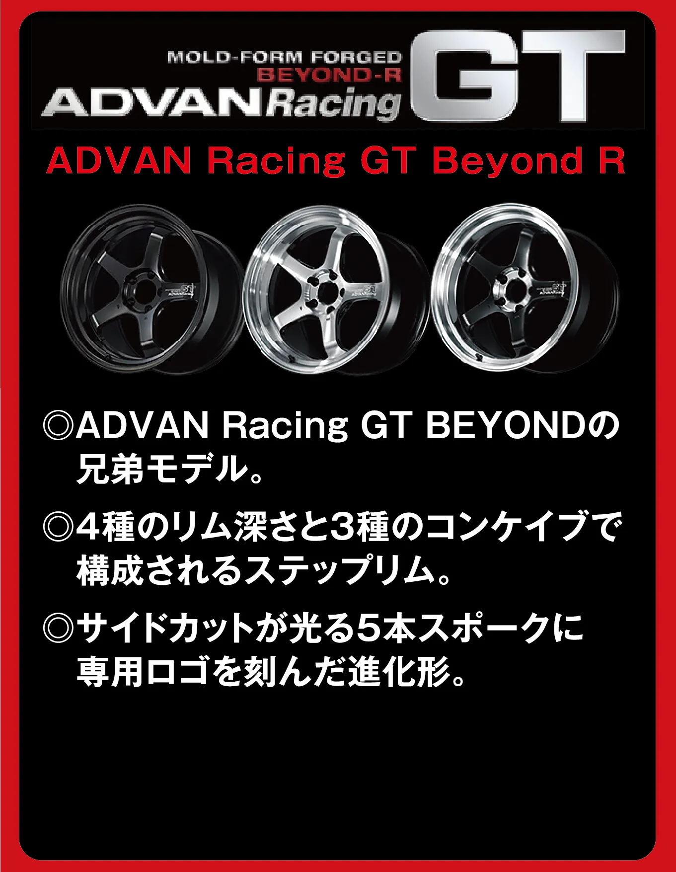 MOLD-FORM FORGED BEYOND-R ADVANRacing GT ADVAN Racing GT Beyond R ◎ADVAN Racing GT BEYONDの兄弟モデル。◎4種のリム深さと3種のコンケイブで構成されるステップリム。◎サイドカットが光る5本スポークに専用ロゴを刻んだ進化形。