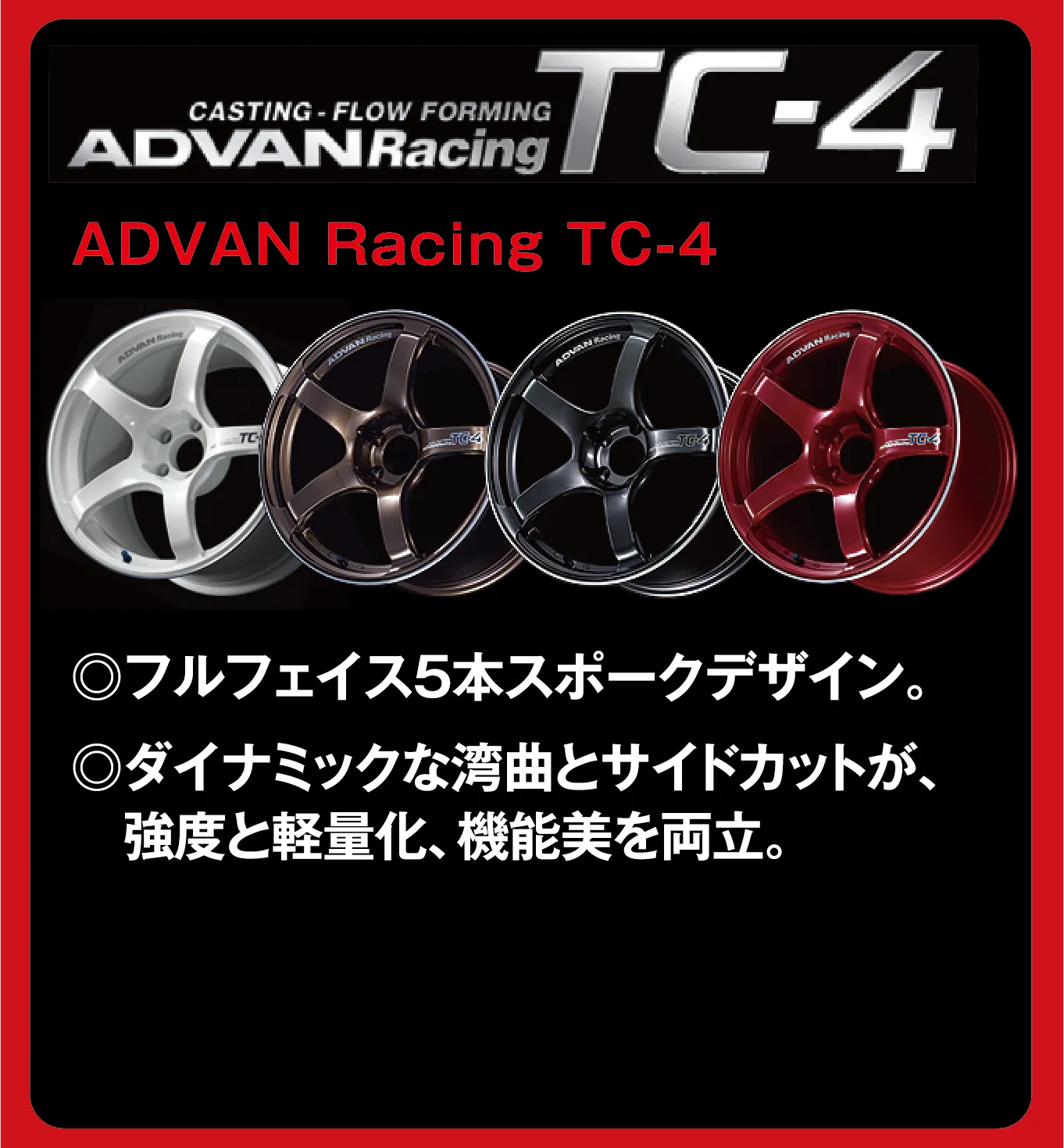 CASTING-FLOW FORMING ADVANRacing TC-4 ADVAN Racing TC-4 ◎フルフェイス5本スポークデザイン。◎ダイナミックな湾曲とサイドカットが、強度と軽量化、機能美を両立。