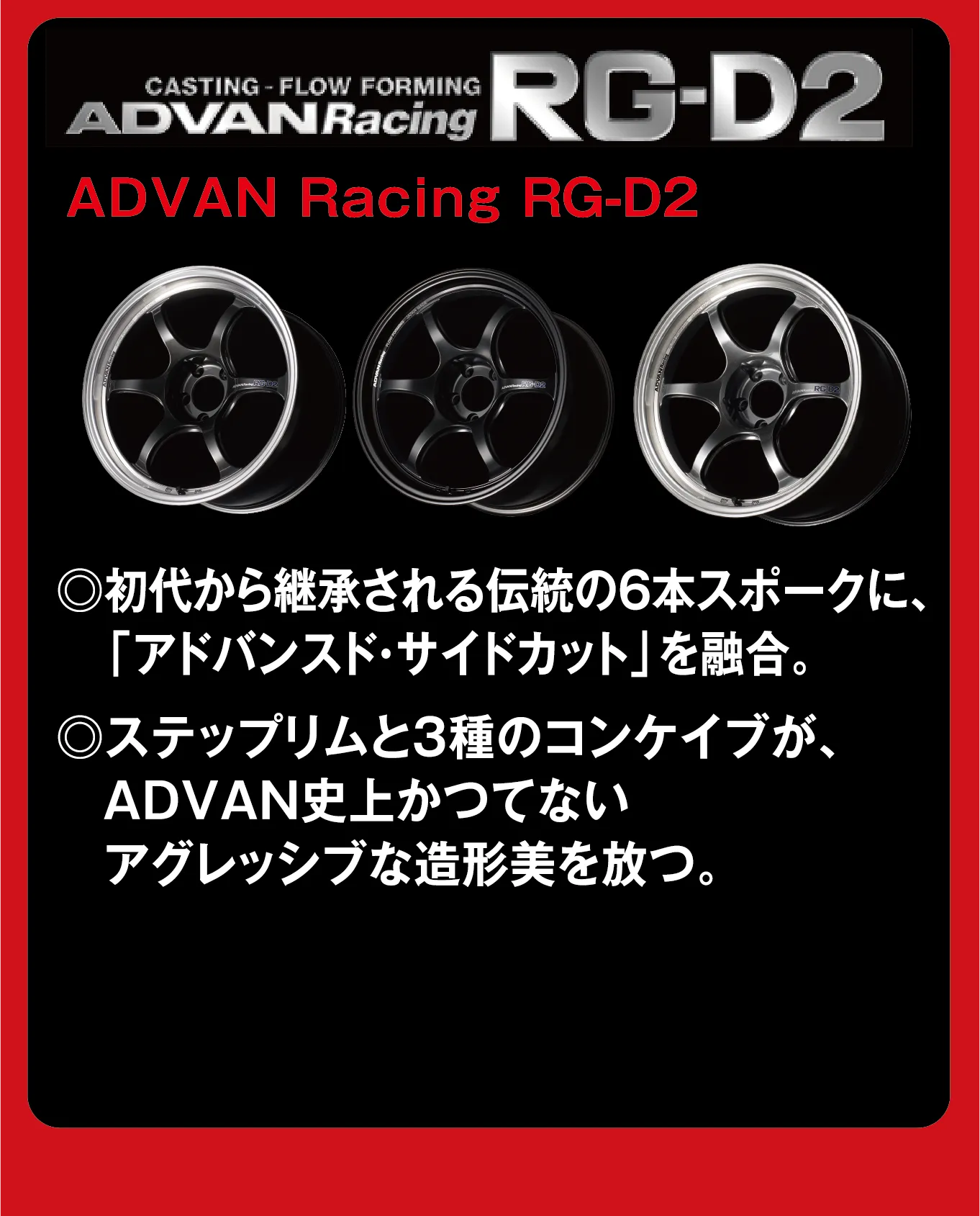 CASTING-FLOW FORMING ADVANRacing RG-D2 ADVAN Racing RG-D2 ◎初代から継承される伝統の6本スポークに、「アドバンスト・サイドカット」を融合。◎ステップリムと3種のコンケイブが、ADVAN史上かつてないアグレッシブな造形美を放つ。