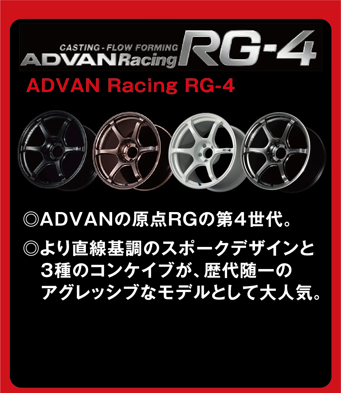 CASTING-FLOW FORMING ADVANRacing RG-4 ADVAN Racing RG-4 ◎ADVANの原点RGの第4世代。◎より直線基調のスポークデザインと3種のコンケイブが、歴代随一のアグレッシブなモデルとして大人気。