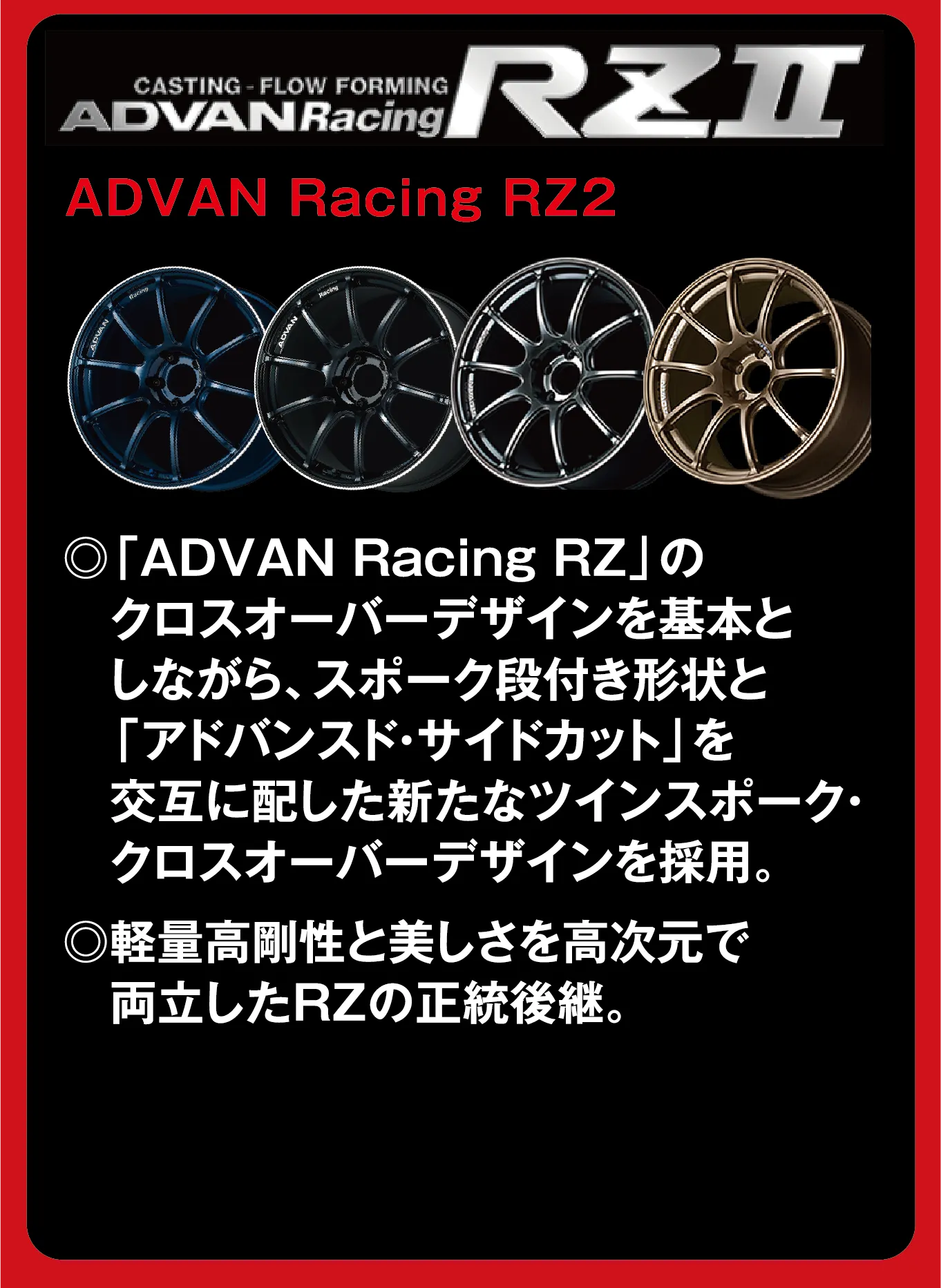 CASTING-FLOW FORMING ADVANRacing RZII ADVAN Racing RZ2 ◎「ADVAN Racing RZ」のクロスオーバーデザインを基本としながら、スポーク段付き形状と「アドバンスト・サイドカット」を交互に配した新たなツインスポーク・クロスオーバーデザインを採用。◎軽量高剛性と美しさを高次元で両立したRZの正統後継。