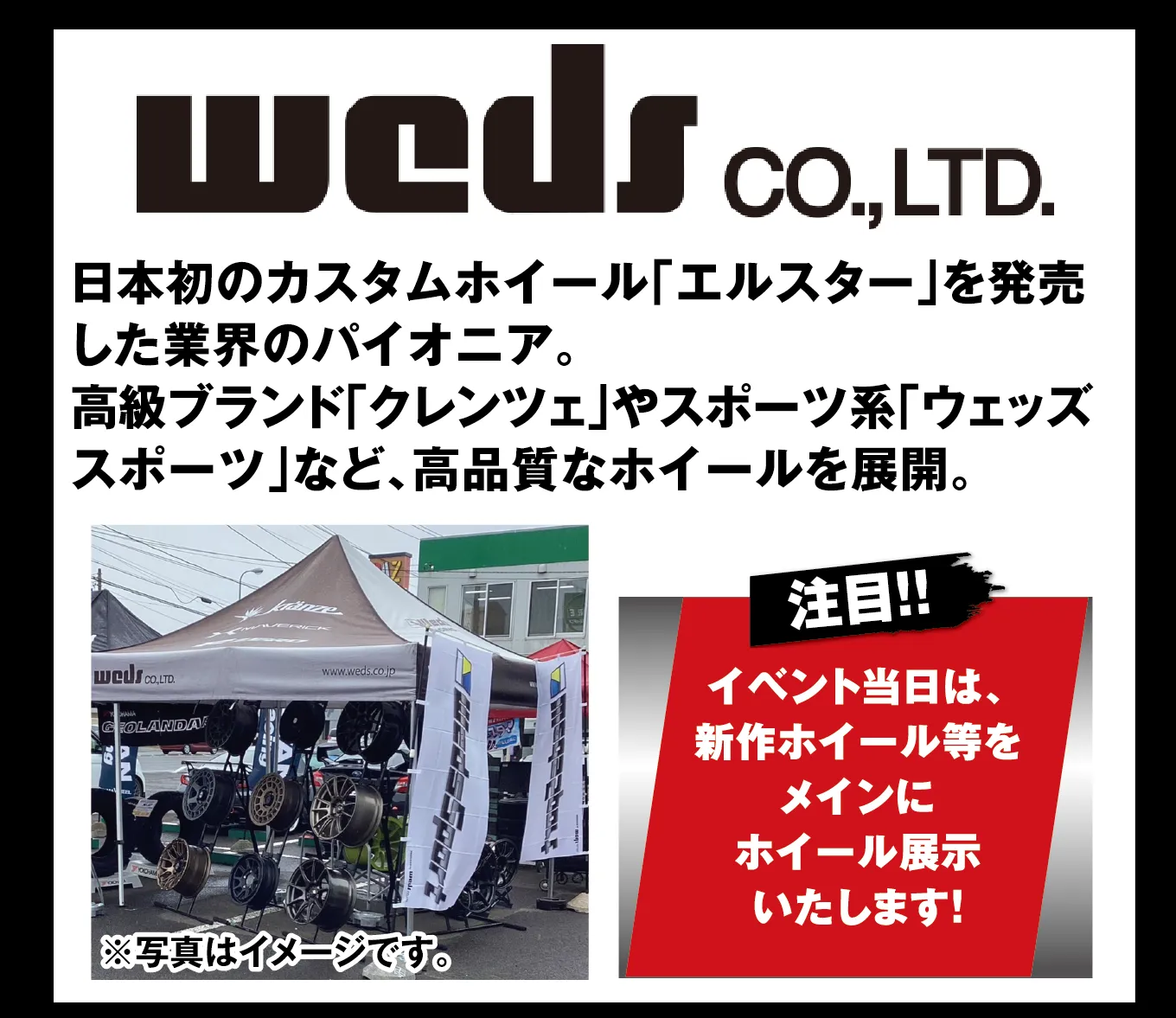 weds CO.,LTD. 日本初のカスタムホイール「エルスター」を発売した業界のパイオニア。高級ブランド「クレンツェ」やスポーツ系「ウェッズスポーツ」など、高品質なホイールを展開。 注目!! イベント当日は、新作ホイール等をメインにホイール展示いたします! ※写真はイメージです。
