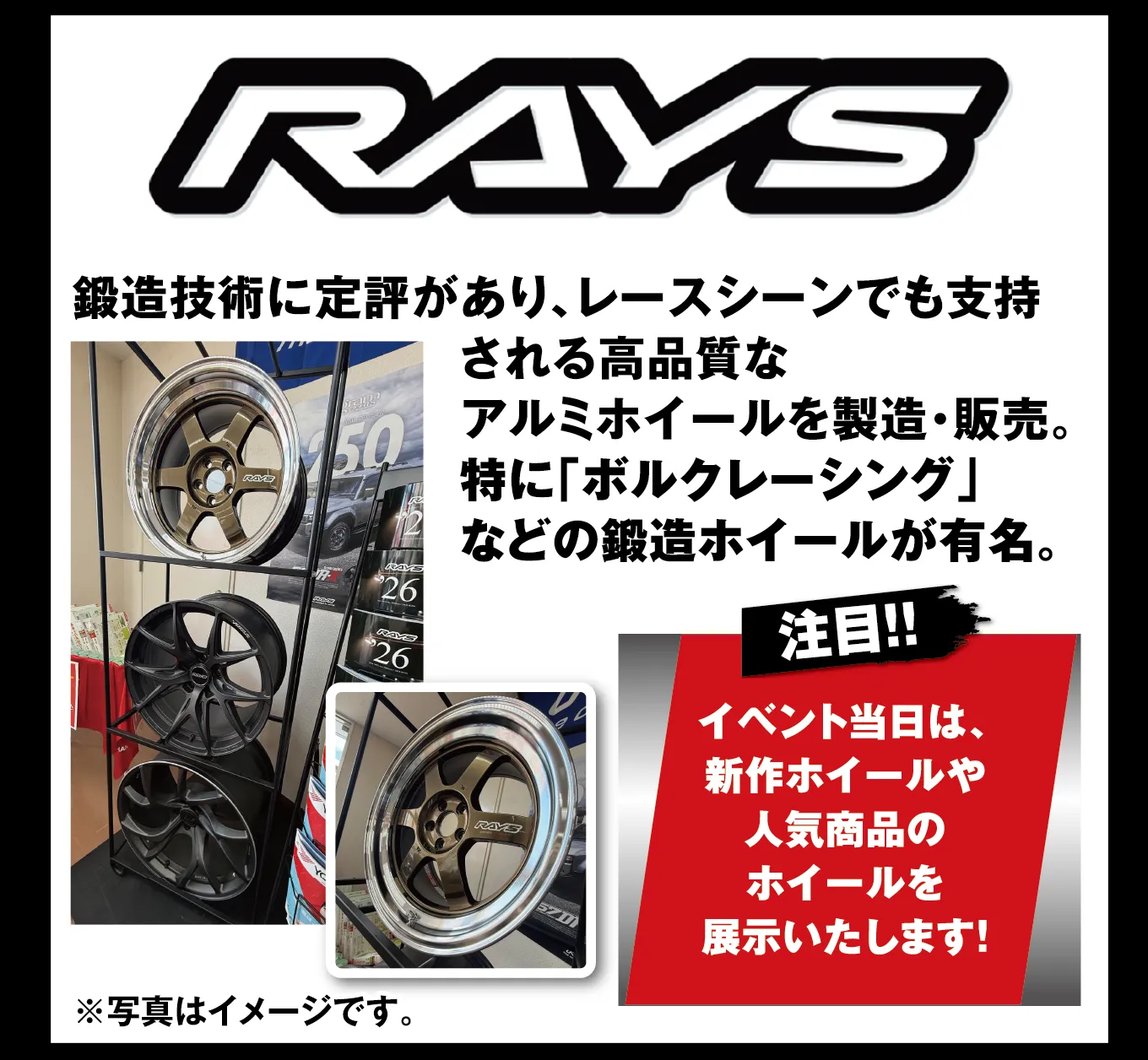 RAYS 鍛造技術に定評があり、レースシーンでも支持される高品質なアルミホイールを製造・販売。特に「ボルクレーシング」などの鍛造ホイールが有名。 注目!! イベント当日は、新作ホイールや人気商品のホイールを展示いたします! ※写真はイメージです。
