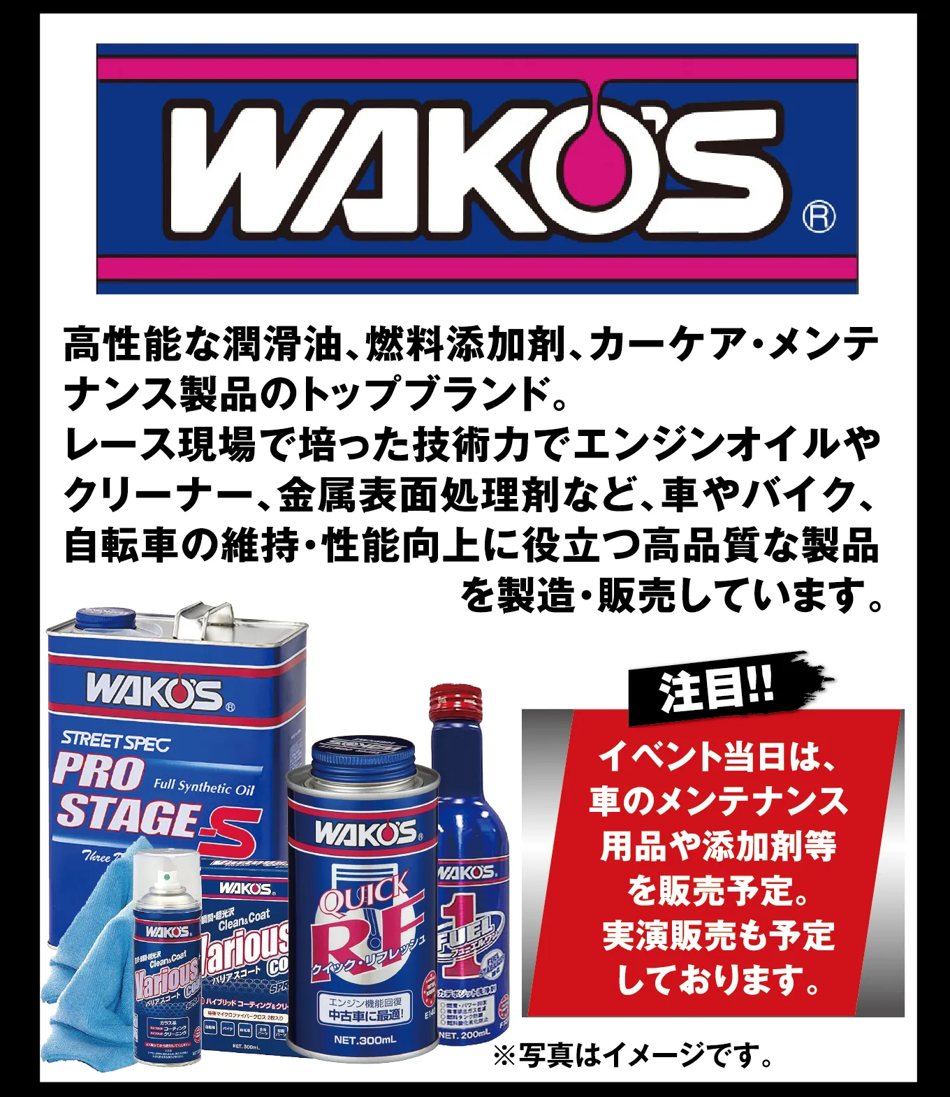 WAKO'S 高性能な潤滑油、燃料添加剤、カーケア・メンテナンス製品のトップブランド。レース現場で培った技術力でエンジンオイルやクリーナー、金属表面処理剤など、車やバイク、自転車の維持・性能向上に役立つ高品質な製品を製造・販売しています。 注目!! イベント当日は、車のメンテナンス用品や添加剤等を販売予定。実演販売も予定しております。 ※写真はイメージです。