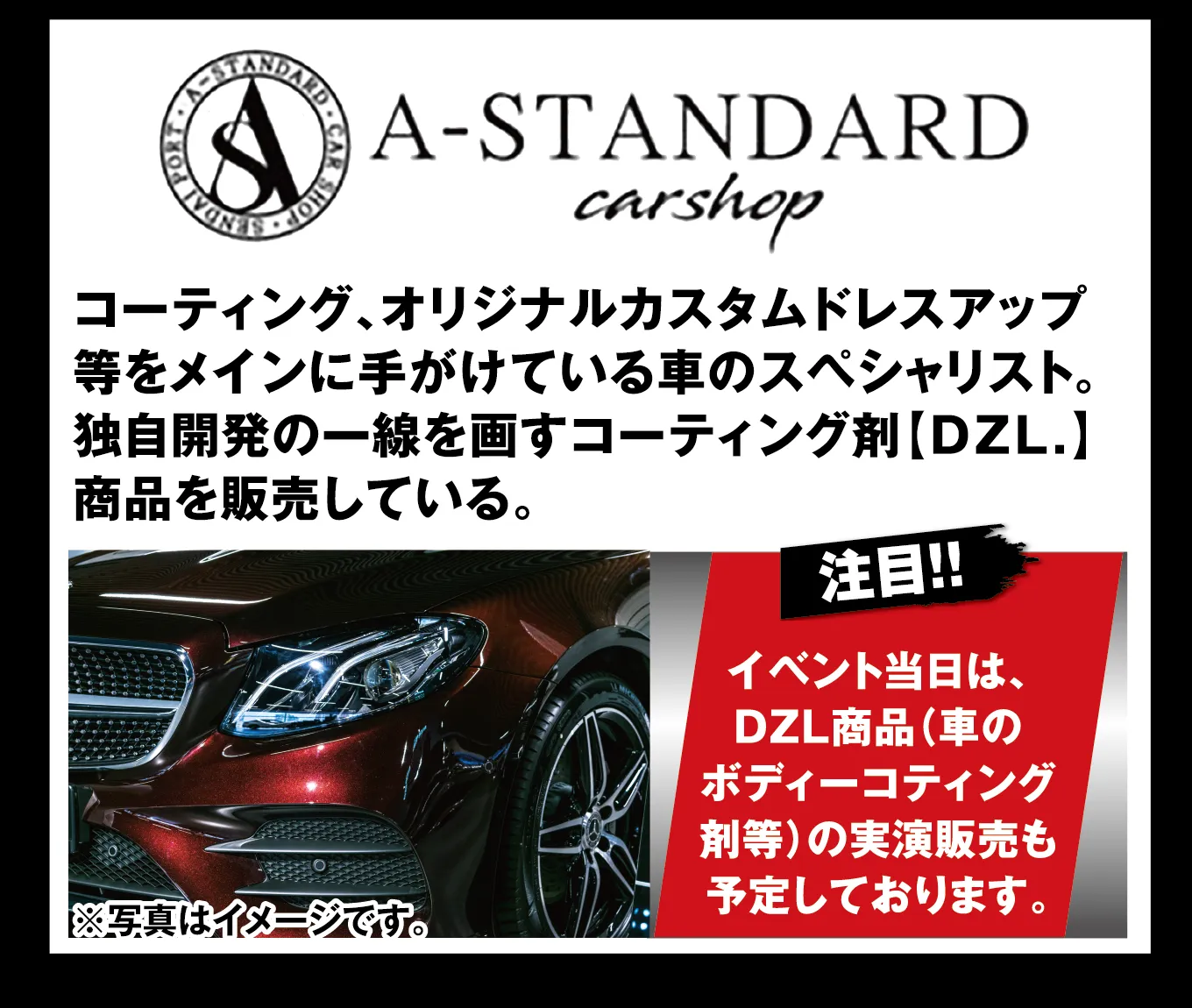A-STANDARD carshop コーティング、オリジナルカスタムドレスアップ等をメインに手がけている車のスペシャリスト。独自開発の一線を画すコーティング剤[DZL.]商品を販売している。 注目!! イベント当日は、DZL商品（車のボディーコーティング剤等）の実演販売も予定しております。 ※写真はイメージです。
